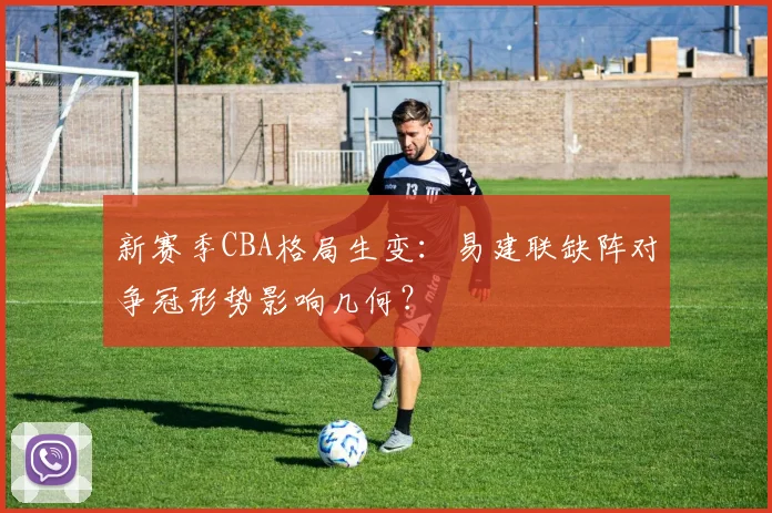 新赛季CBA格局生变:易建联缺阵对争冠形势影响几何?