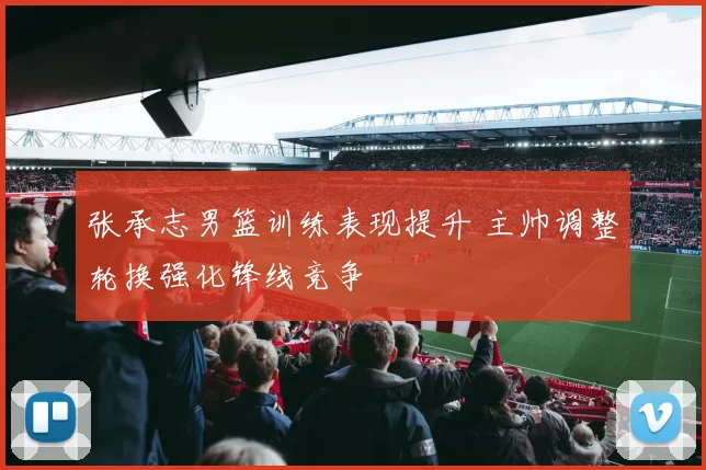 张承志男篮训练表现提升 主帅调整轮换强化锋线竞争