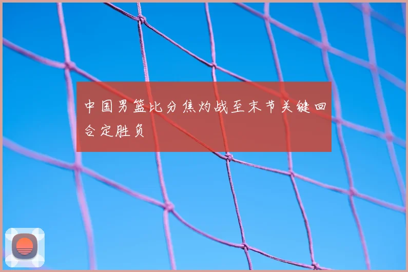 中国男篮比分焦灼战至末节关键回合定胜负