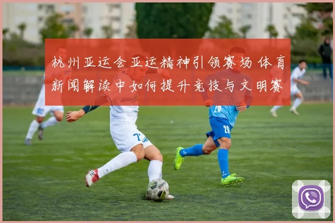 杭州亚运会亚运精神引领赛场 体育新闻解读中如何提升竞技与文明赛事体验