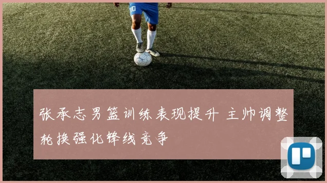 张承志男篮训练表现提升 主帅调整轮换强化锋线竞争